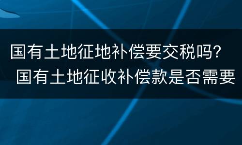 国有土地征地补偿要交税吗？ 国有土地征收补偿款是否需要纳税