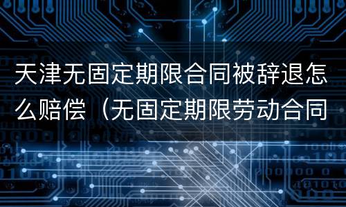 天津无固定期限合同被辞退怎么赔偿（无固定期限劳动合同,劝退,怎么赔偿）