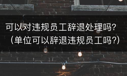 可以对违规员工辞退处理吗？（单位可以辞退违规员工吗?）