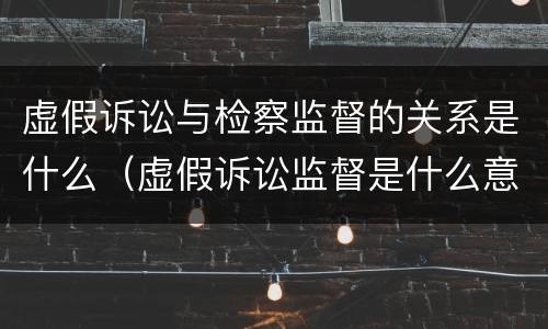 虚假诉讼与检察监督的关系是什么（虚假诉讼监督是什么意思）