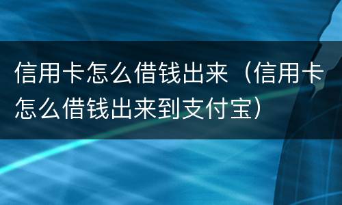 信用卡怎么借钱出来（信用卡怎么借钱出来到支付宝）