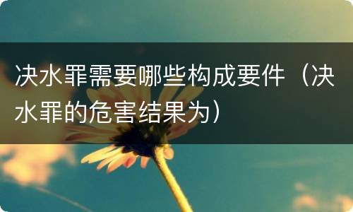 决水罪需要哪些构成要件（决水罪的危害结果为）