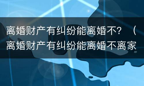 离婚财产有纠纷能离婚不？（离婚财产有纠纷能离婚不离家吗）