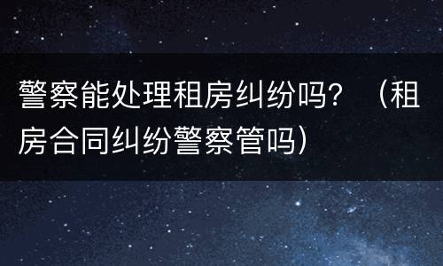 警察能处理租房纠纷吗？（租房合同纠纷警察管吗）