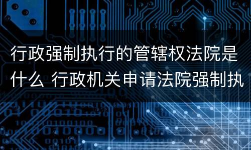 行政强制执行的管辖权法院是什么 行政机关申请法院强制执行的管辖
