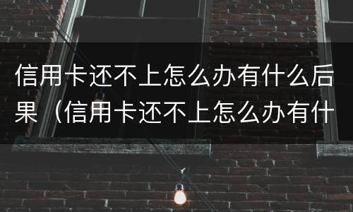 信用卡还不上怎么办有什么后果（信用卡还不上怎么办有什么后果嘛）