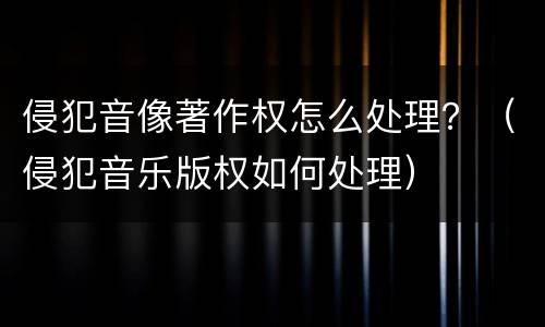 侵犯音像著作权怎么处理？（侵犯音乐版权如何处理）