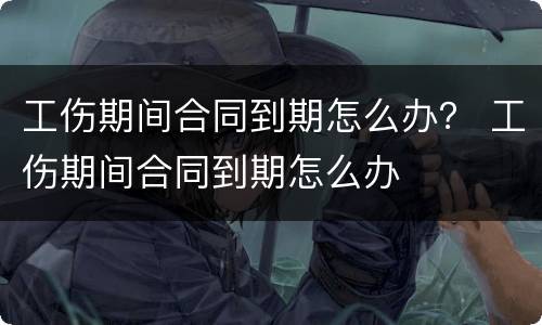 工伤期间合同到期怎么办？ 工伤期间合同到期怎么办