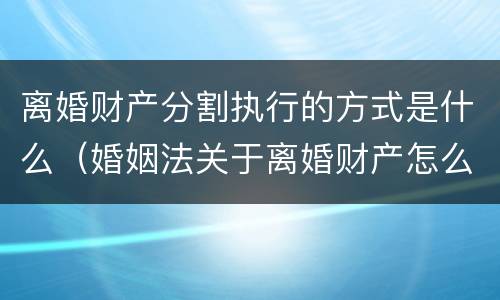 离婚财产分割执行的方式是什么（婚姻法关于离婚财产怎么分割）