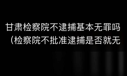 甘肃检察院不逮捕基本无罪吗（检察院不批准逮捕是否就无罪）