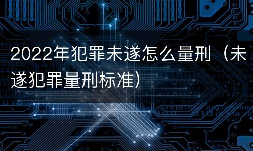 2022年犯罪未遂怎么量刑（未遂犯罪量刑标准）