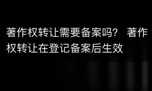 著作权转让需要备案吗？ 著作权转让在登记备案后生效