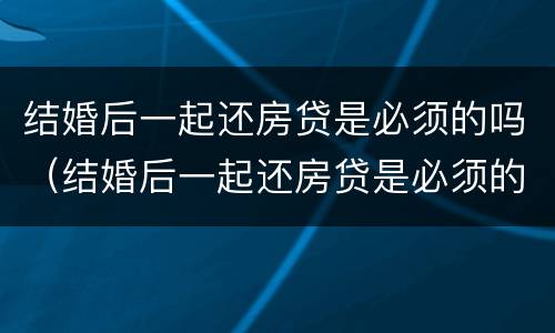 结婚后一起还房贷是必须的吗（结婚后一起还房贷是必须的吗知乎）