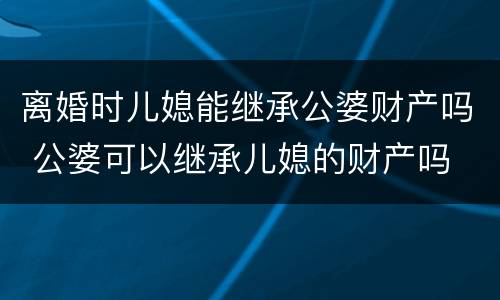 离婚时儿媳能继承公婆财产吗 公婆可以继承儿媳的财产吗