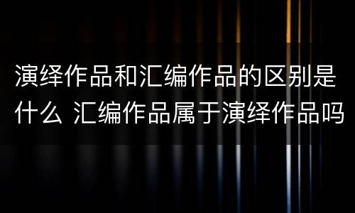 演绎作品和汇编作品的区别是什么 汇编作品属于演绎作品吗