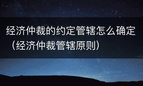 经济仲裁的约定管辖怎么确定（经济仲裁管辖原则）