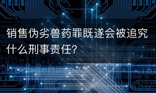 销售伪劣兽药罪既遂会被追究什么刑事责任？