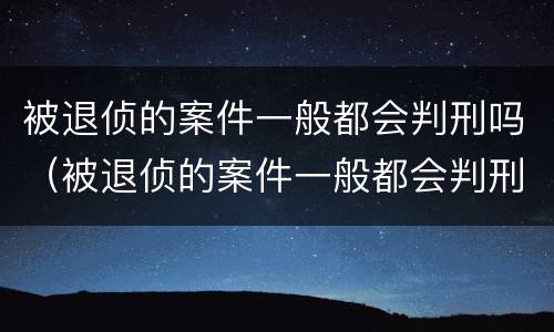 被退侦的案件一般都会判刑吗（被退侦的案件一般都会判刑吗多久）