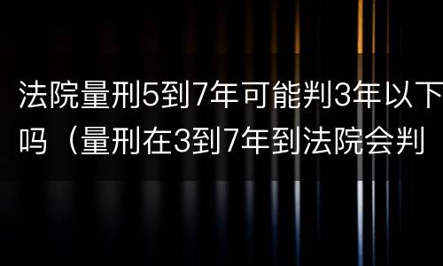 法院量刑5到7年可能判3年以下吗（量刑在3到7年到法院会判几年）