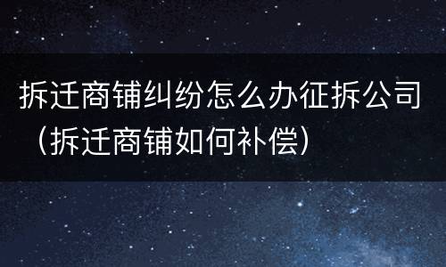 拆迁商铺纠纷怎么办征拆公司（拆迁商铺如何补偿）