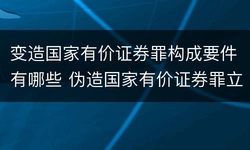 变造国家有价证券罪构成要件有哪些 伪造国家有价证券罪立案标准