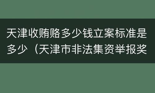 天津收贿赂多少钱立案标准是多少（天津市非法集资举报奖励办法）