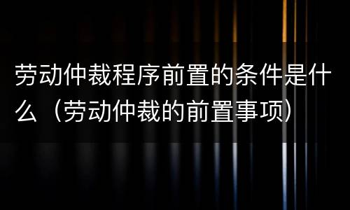 劳动仲裁程序前置的条件是什么（劳动仲裁的前置事项）