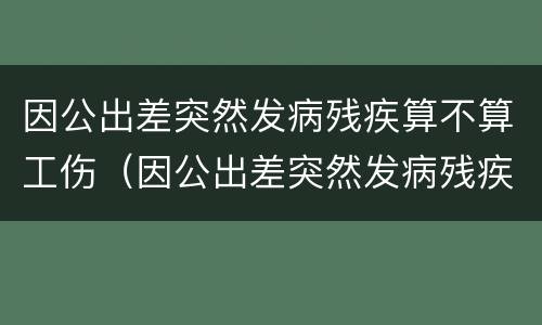 因公出差突然发病残疾算不算工伤（因公出差突然发病残疾算不算工伤保险）
