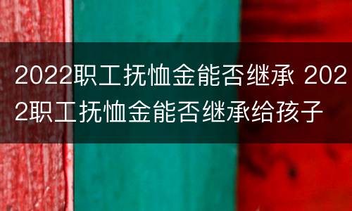 2022职工抚恤金能否继承 2022职工抚恤金能否继承给孩子