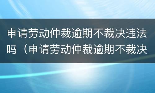 申请劳动仲裁逾期不裁决违法吗（申请劳动仲裁逾期不裁决违法吗知乎）