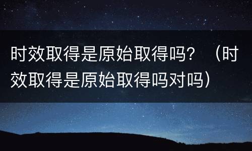 时效取得是原始取得吗？（时效取得是原始取得吗对吗）