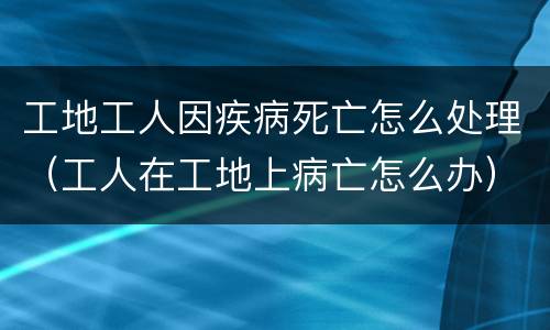 工地工人因疾病死亡怎么处理（工人在工地上病亡怎么办）