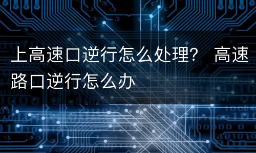 上高速口逆行怎么处理？ 高速路口逆行怎么办