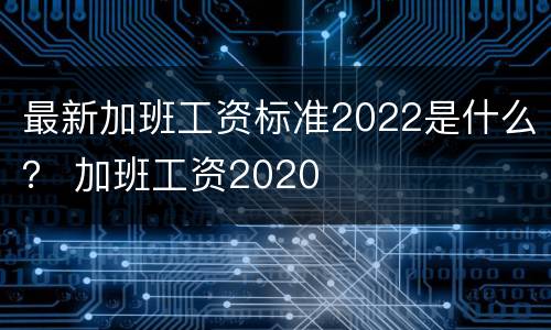 最新加班工资标准2022是什么？ 加班工资2020