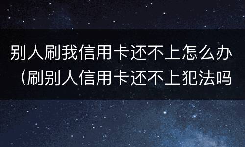 别人刷我信用卡还不上怎么办（刷别人信用卡还不上犯法吗）