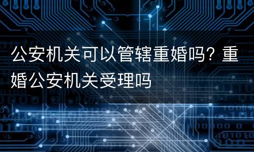公安机关可以管辖重婚吗? 重婚公安机关受理吗