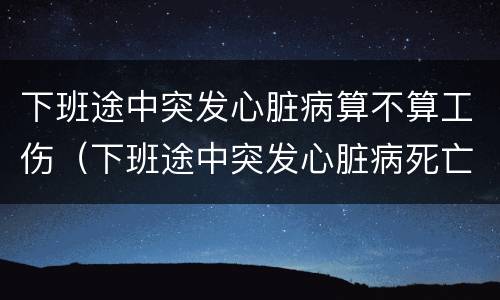 下班途中突发心脏病算不算工伤（下班途中突发心脏病死亡算工伤吗）