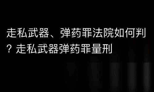 走私武器、弹药罪法院如何判? 走私武器弹药罪量刑