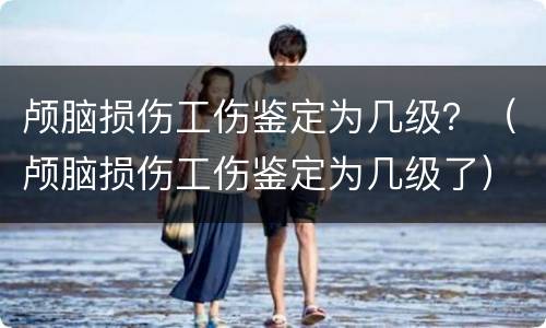 颅脑损伤工伤鉴定为几级？（颅脑损伤工伤鉴定为几级了）
