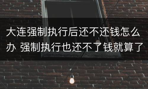 大连强制执行后还不还钱怎么办 强制执行也还不了钱就算了么