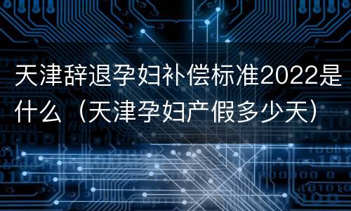 天津辞退孕妇补偿标准2022是什么（天津孕妇产假多少天）