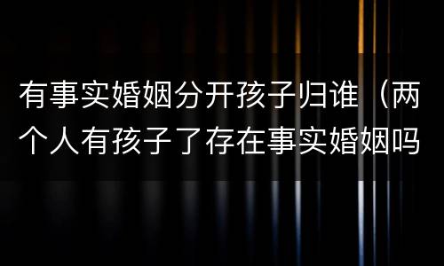 有事实婚姻分开孩子归谁（两个人有孩子了存在事实婚姻吗）