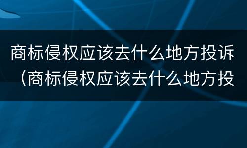 商标侵权应该去什么地方投诉（商标侵权应该去什么地方投诉呢）