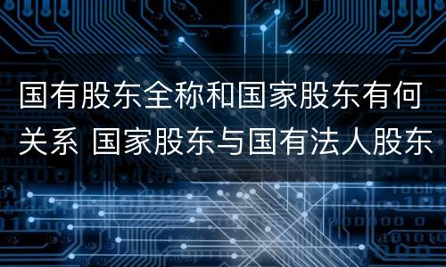国有股东全称和国家股东有何关系 国家股东与国有法人股东
