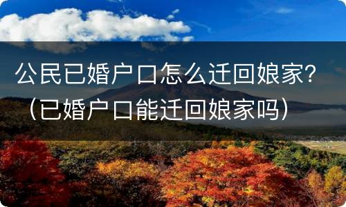 公民已婚户口怎么迁回娘家？（已婚户口能迁回娘家吗）