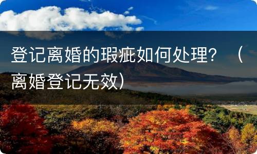 登记离婚的瑕疵如何处理？（离婚登记无效）