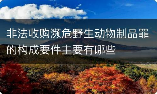 非法收购濒危野生动物制品罪的构成要件主要有哪些