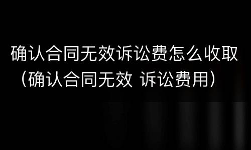 确认合同无效诉讼费怎么收取（确认合同无效 诉讼费用）