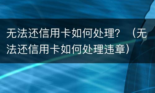 无法还信用卡如何处理？（无法还信用卡如何处理违章）