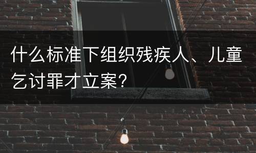 什么标准下组织残疾人、儿童乞讨罪才立案?